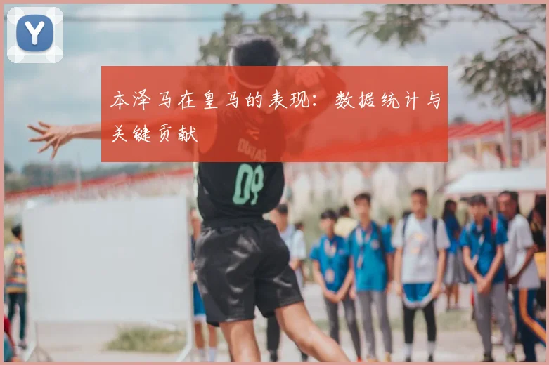 本泽马在皇马的表现：数据统计与关键贡献